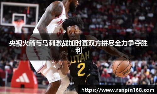 央视火箭与马刺激战加时赛双方拼尽全力争夺胜利